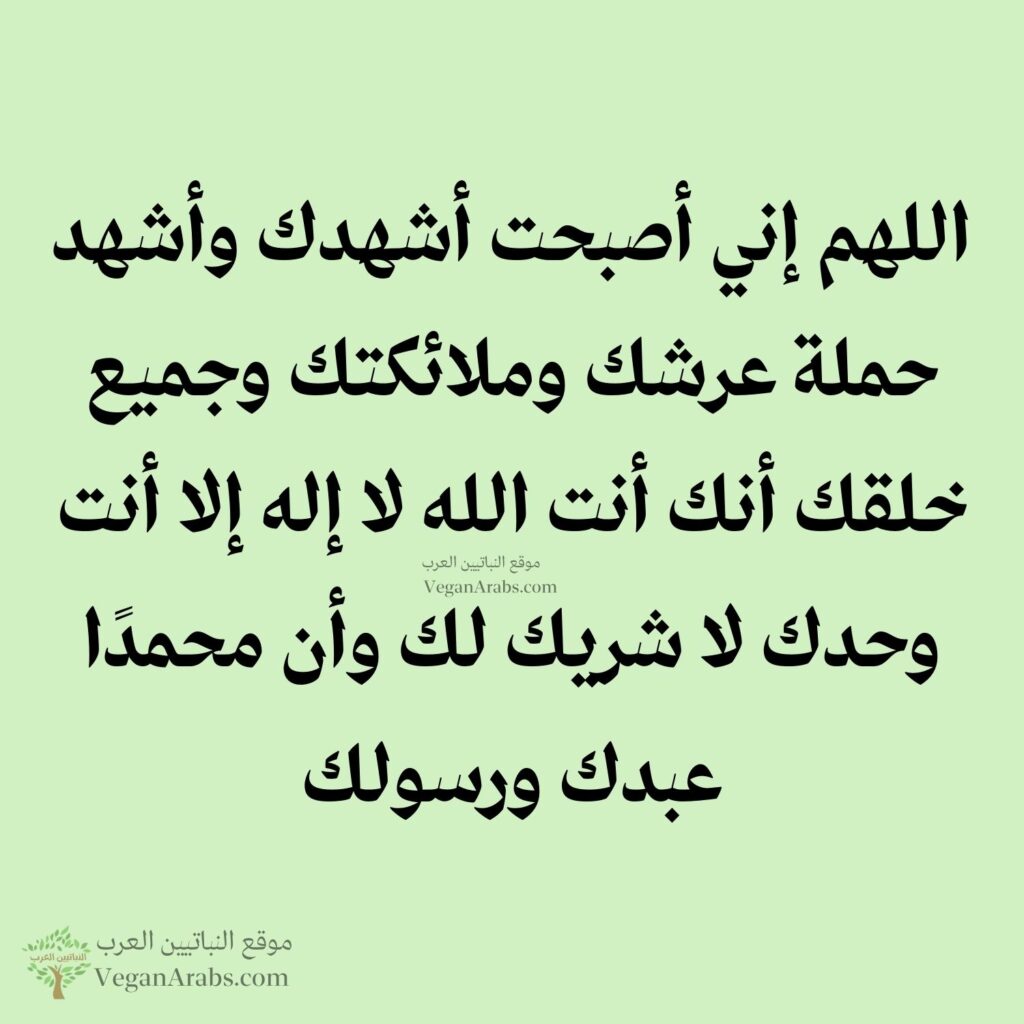 ١٣- اللهم إني أصبحت أشهدك وأشهد حملة عرشك وملائكتك وجميع خلقك أنك أنت الله لا إله إلا أنت وحدك لا شريك لك وأن محمدًا عبدك ورسولك.