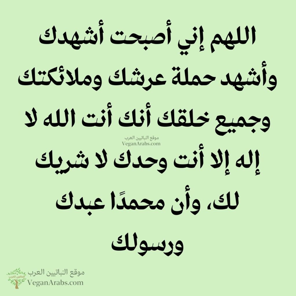 ٥- اللهم إني أصبحت أشهدك وأشهد حملة عرشك وملائكتك وجميع خلقك أنك أنت الله لا إله إلا أنت وحدك لا شريك لك، وأن محمدًا عبدك ورسولك.